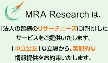 MRA　Researchは、「法人の皆様のリサーチニーズに特化」したサービスをご提供いたします。「中立公正」な立場から、客観的な情報提供をお約束いたします。